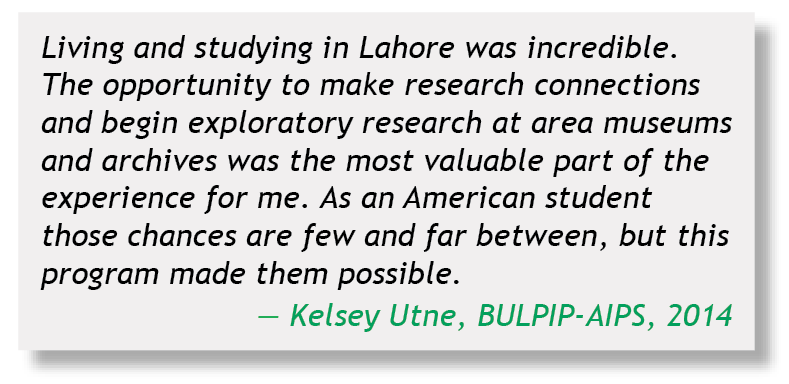 Living and studying in Lahore was incredible.  The opportunity to make research connections and begin exploratory research at area museums and archives was the most valuable part of the experience for me.  As an American student those chances are few and far between, but this program made them possible.   Kelsey Utne, BULPIP-AIPS, 2014
