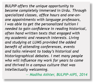 BULPIP offers unique opportunity to become completely immersed in Urdu. Through specialized classes, office hours and one-one-one appointments with language professors, I was able to get the personalized tuition I needed to gain confidence in reading historical, often hand written texts that engaged with my academic and research interests.  Living and studying at LUMS provided the added benefit of attending conferences, events and talks relevant to today's historical and historiographical debates.  I met many people who will influence my work for years to come and thrived in a campus culture that was intellectually welcoming. - - Madiha Akhter, BULIP-APIS, 2014